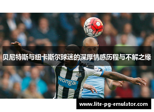 贝尼特斯与纽卡斯尔球迷的深厚情感历程与不解之缘 贝尼特斯与纽卡斯尔球迷的深厚情感历程与不解之缘