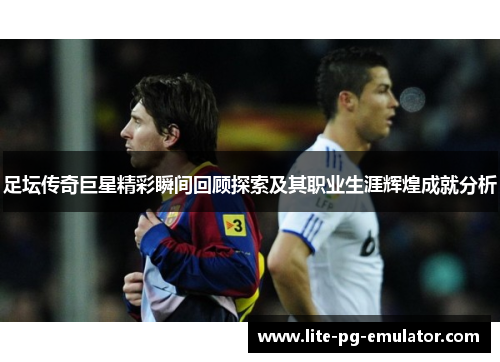 足坛传奇巨星精彩瞬间回顾探索及其职业生涯辉煌成就分析 足坛传奇巨星精彩瞬间回顾探索及其职业生涯辉煌成就分析