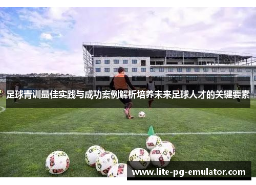 足球青训最佳实践与成功案例解析培养未来足球人才的关键要素 足球青训最佳实践与成功案例解析培养未来足球人才的关键要素