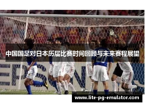 中国国足对日本历届比赛时间回顾与未来赛程展望 中国国足对日本历届比赛时间回顾与未来赛程展望