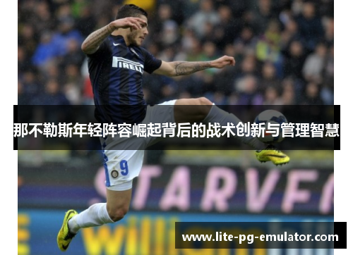 那不勒斯年轻阵容崛起背后的战术创新与管理智慧 那不勒斯年轻阵容崛起背后的战术创新与管理智慧