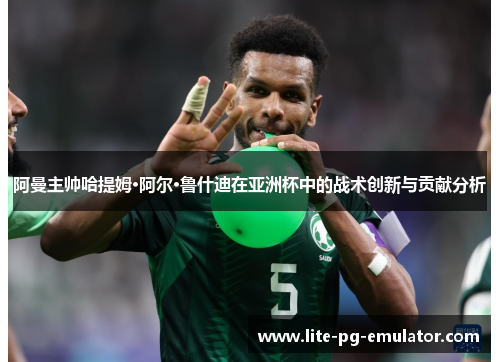 阿曼主帅哈提姆·阿尔·鲁什迪在亚洲杯中的战术创新与贡献分析 阿曼主帅哈提姆·阿尔·鲁什迪在亚洲杯中的战术创新与贡献分析