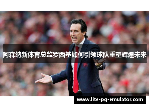 阿森纳新体育总监罗西基如何引领球队重塑辉煌未来
