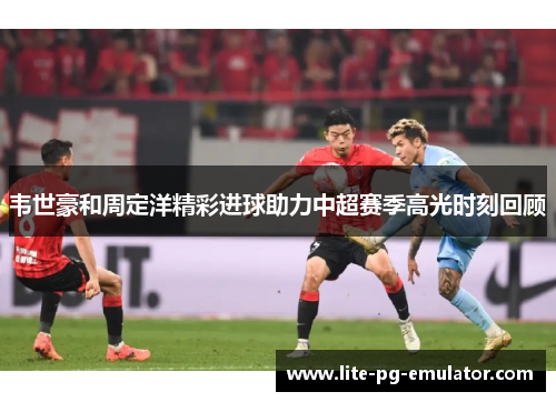 韦世豪和周定洋精彩进球助力中超赛季高光时刻回顾