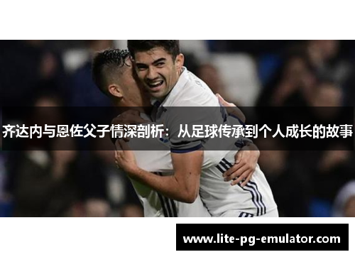 齐达内与恩佐父子情深剖析：从足球传承到个人成长的故事