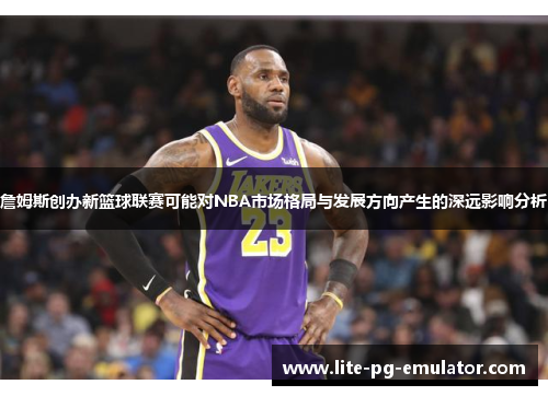 詹姆斯创办新篮球联赛可能对NBA市场格局与发展方向产生的深远影响分析