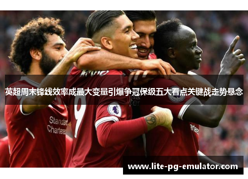 英超周末锋线效率成最大变量引爆争冠保级五大看点关键战走势悬念 英超周末锋线效率成最大变量引爆争冠保级五大看点关键战走势悬念