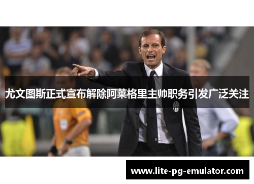 尤文图斯正式宣布解除阿莱格里主帅职务引发广泛关注