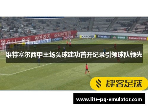 维特塞尔西甲主场头球建功首开纪录引领球队领先 维特塞尔西甲主场头球建功首开纪录引领球队领先