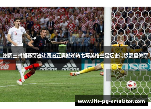 谢周三附加赛奇迹让四追五震撼逆转书写英格兰足坛史诗级翻盘传奇